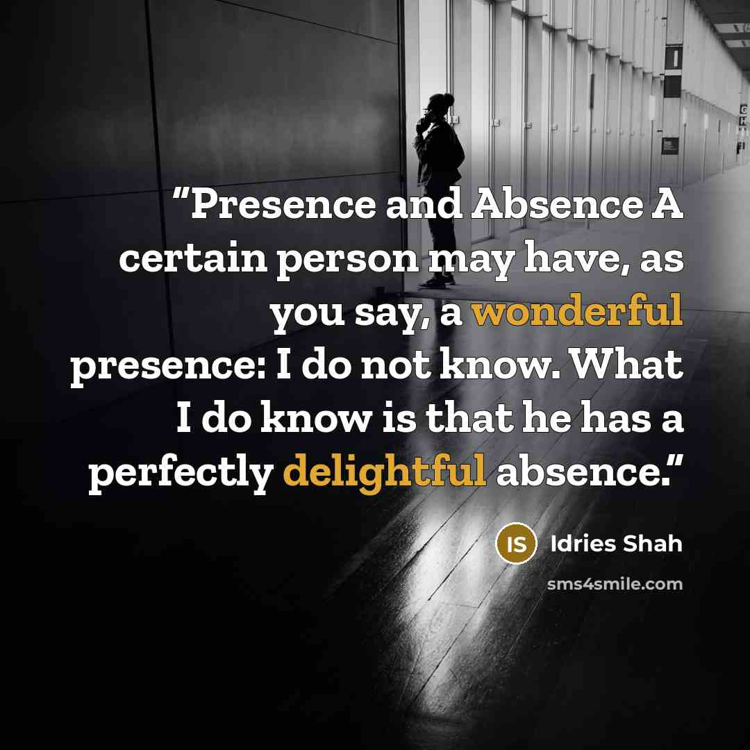 “Presence and Absence A certain person may have, as you say, a wonderful presence: I do not know. What I do know is that he has a perfectly delightful absence.” quote by Idries Shah
