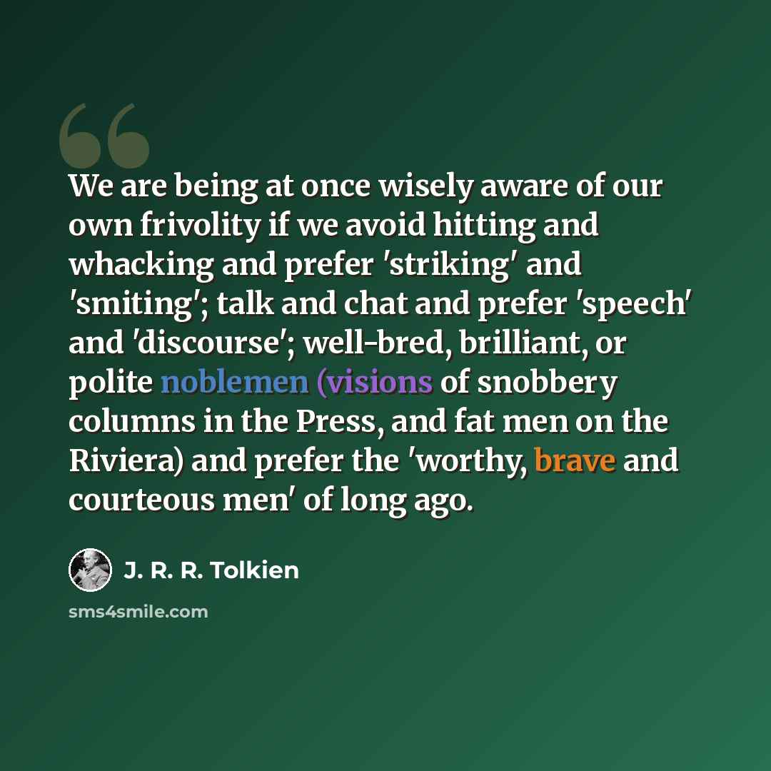 “We are being at once wisely aware of our own frivolity if we avoid hitting and whacking and prefer 'striking' and 'smiting'; talk and chat and prefer 'speech' and 'discourse'; well-bred, brilliant, or polite noblemen (visions of snobbery columns in the Press, and fat men on the Riviera) and prefer…” quote by J. R. R. Tolkien