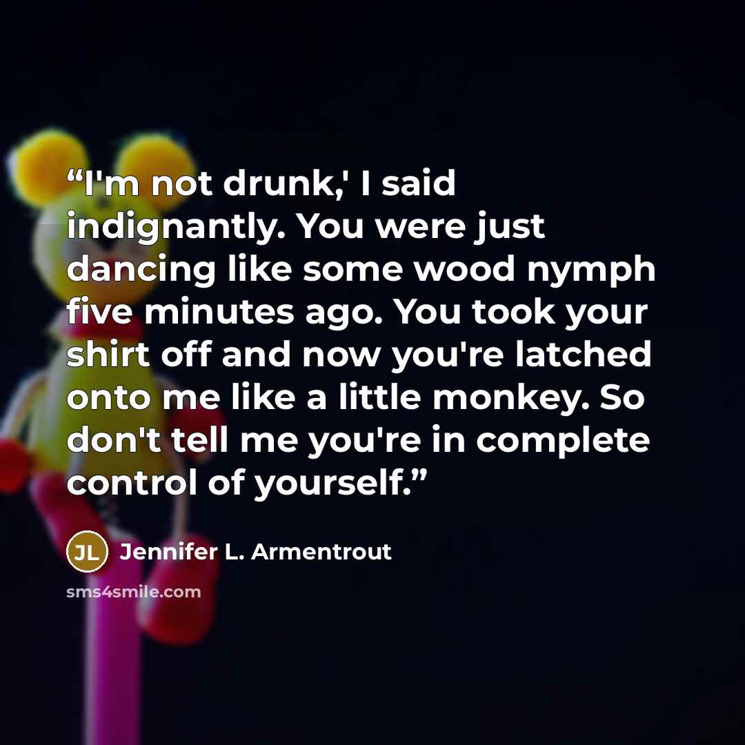 “I'm not drunk,' I said indignantly. You were just dancing like some wood nymph five minutes ago. You took your shirt off and now you're latched onto me like a little monkey. So don't tell me you're in complete control of yourself.” quote by Jennifer L. Armentrout