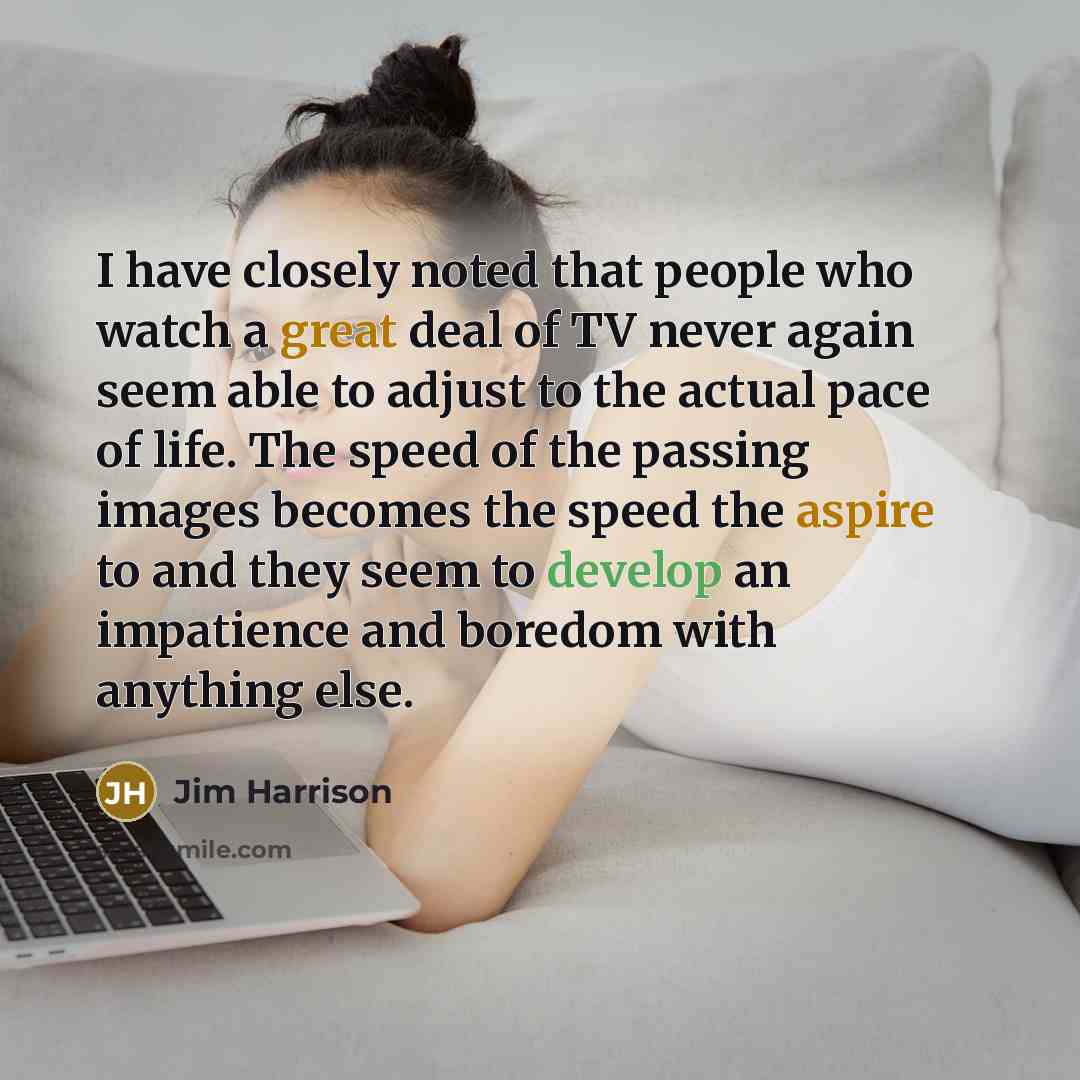 “I have closely noted that people who watch a great deal of TV never again seem able to adjust to the actual pace of life. The speed of the passing images becomes the speed the aspire to and they seem to develop an impatience and boredom with anything else.” quote by Jim Harrison