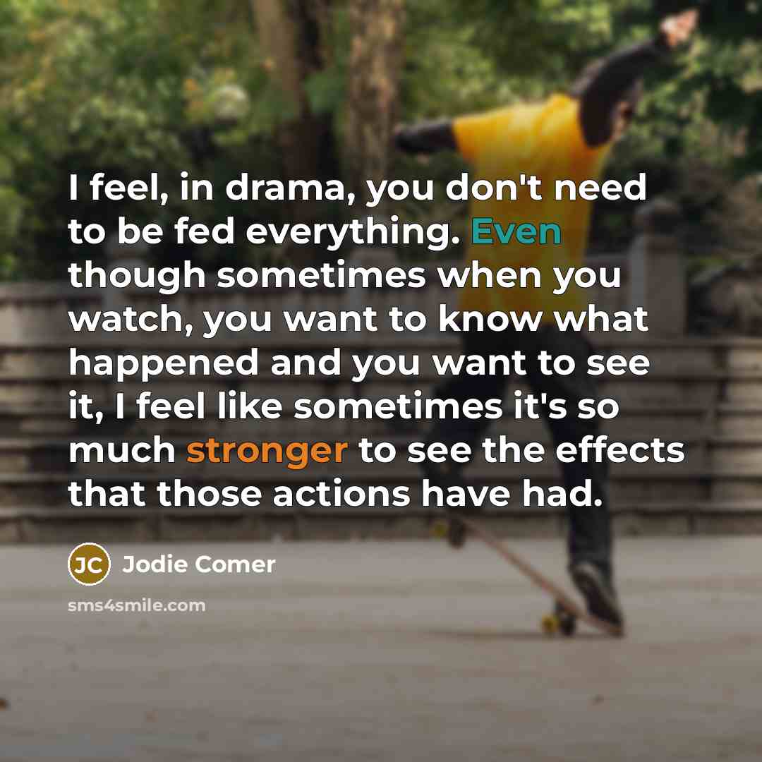 “I feel, in drama, you don't need to be fed everything. Even though sometimes when you watch, you want to know what happened and you want to see it, I feel like sometimes it's so much stronger to see the effects that those actions have had.” quote by Jodie Comer