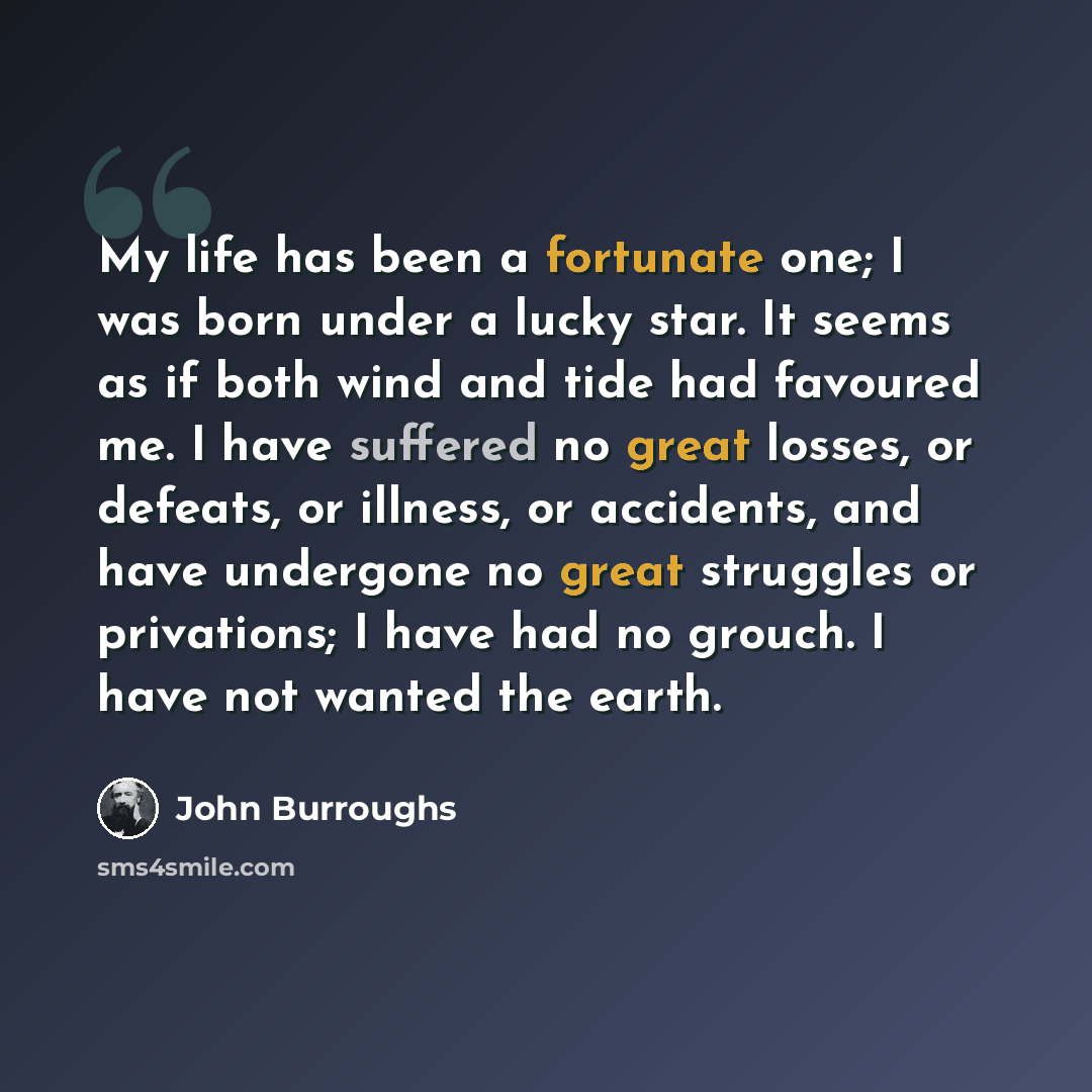 “My life has been a fortunate one; I was born under a lucky star. It seems as if both wind and tide had favoured me. I have suffered no great losses, or defeats, or illness, or accidents, and have undergone no great struggles or privations; I have had no grouch. I have not wanted the earth.” quote by John Burroughs