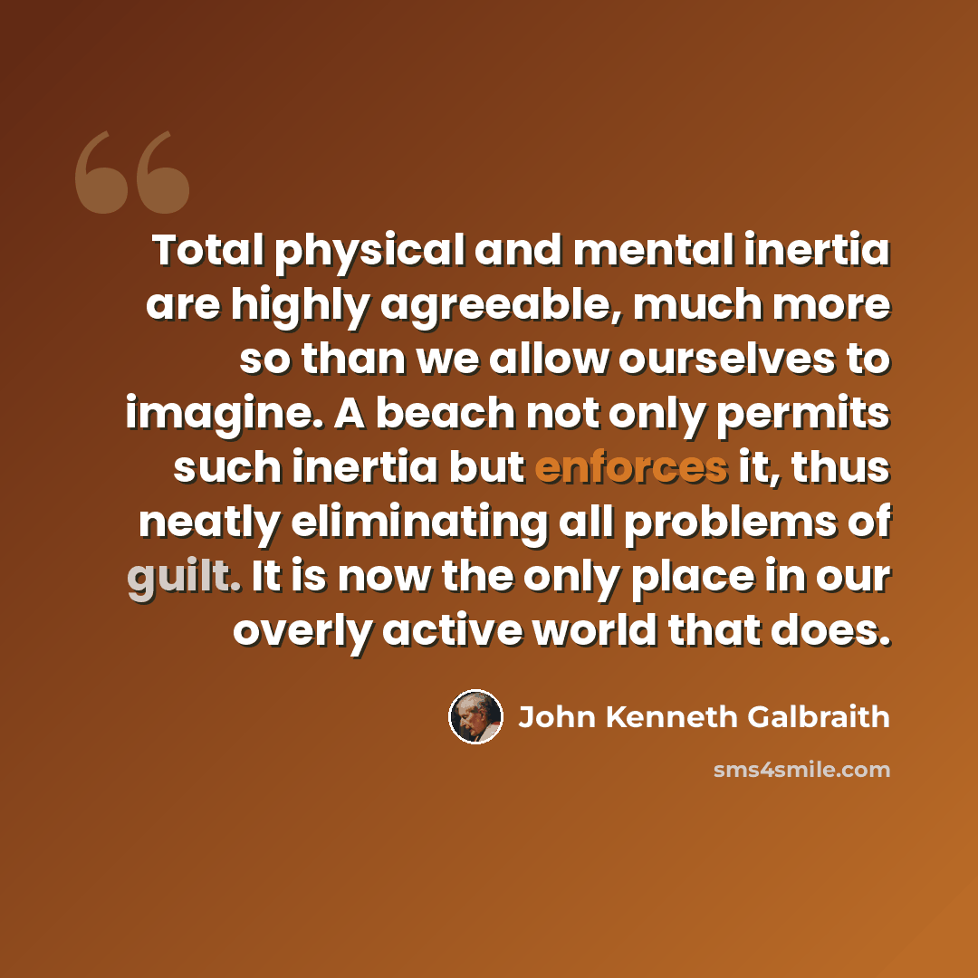 “Total physical and mental inertia are highly agreeable, much more so than we allow ourselves to imagine. A beach not only permits such inertia but enforces it, thus neatly eliminating all problems of guilt. It is now the only place in our overly active world that does.” quote by John Kenneth Galbraith