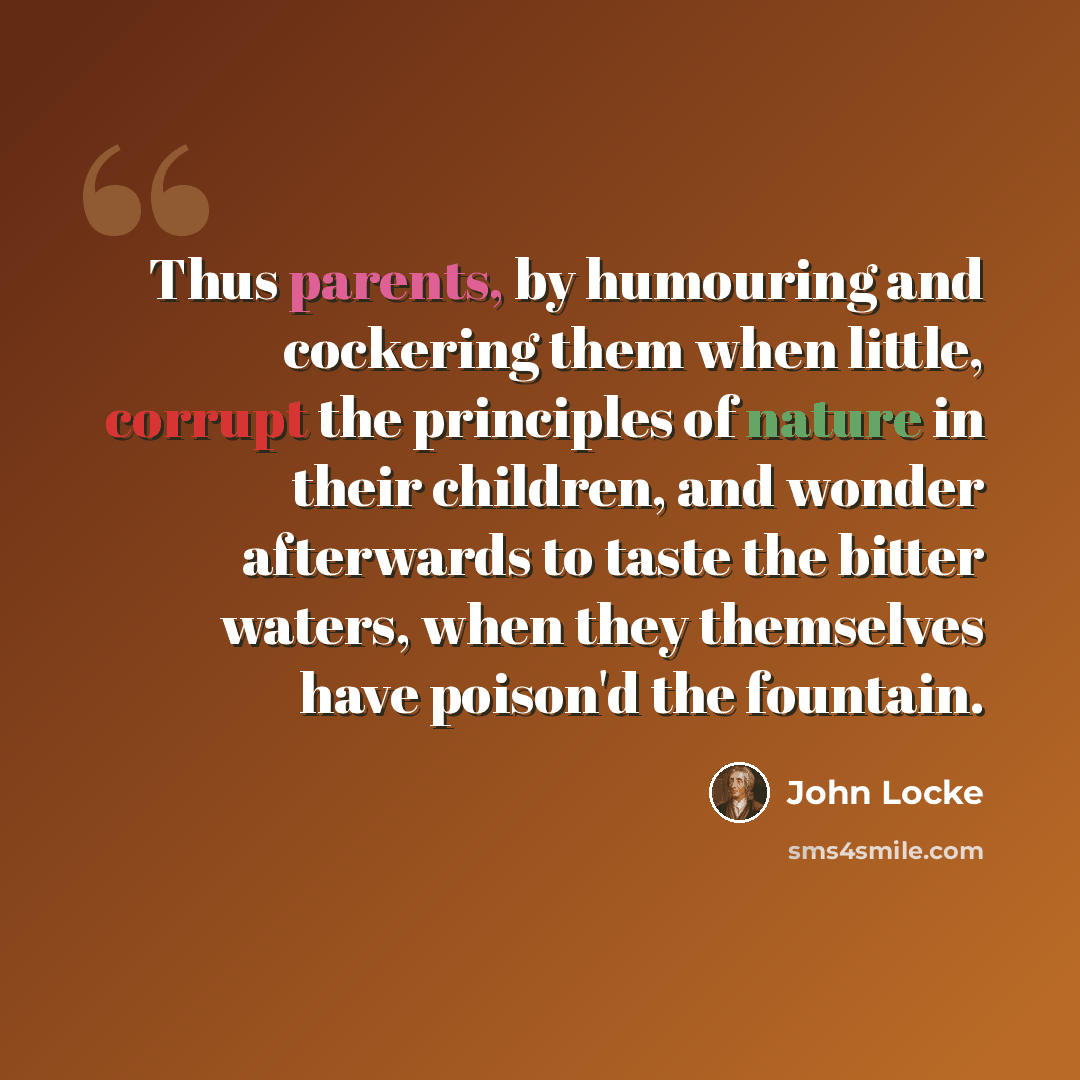 “Thus parents, by humouring and cockering them when little, corrupt the principles of nature in their children, and wonder afterwards to taste the bitter waters, when they themselves have poison'd the fountain.” quote by John Locke