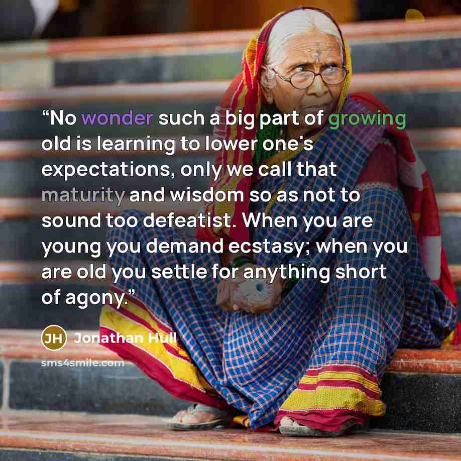 “No wonder such a big part of growing old is learning to lower one's expectations, only we call that maturity and wisdom so as not to sound too defeatist. When you are young you demand ecstasy; when you are old you settle for anything short of agony.” quote by Jonathan Hull