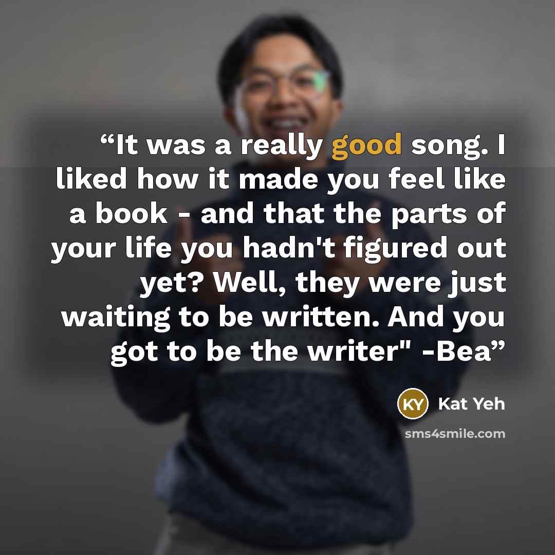 “It was a really good song. I liked how it made you feel like a book - and that the parts of your life you hadn't figured out yet? Well, they were just waiting to be written. And you got to be the writer" -Bea” quote by Kat Yeh