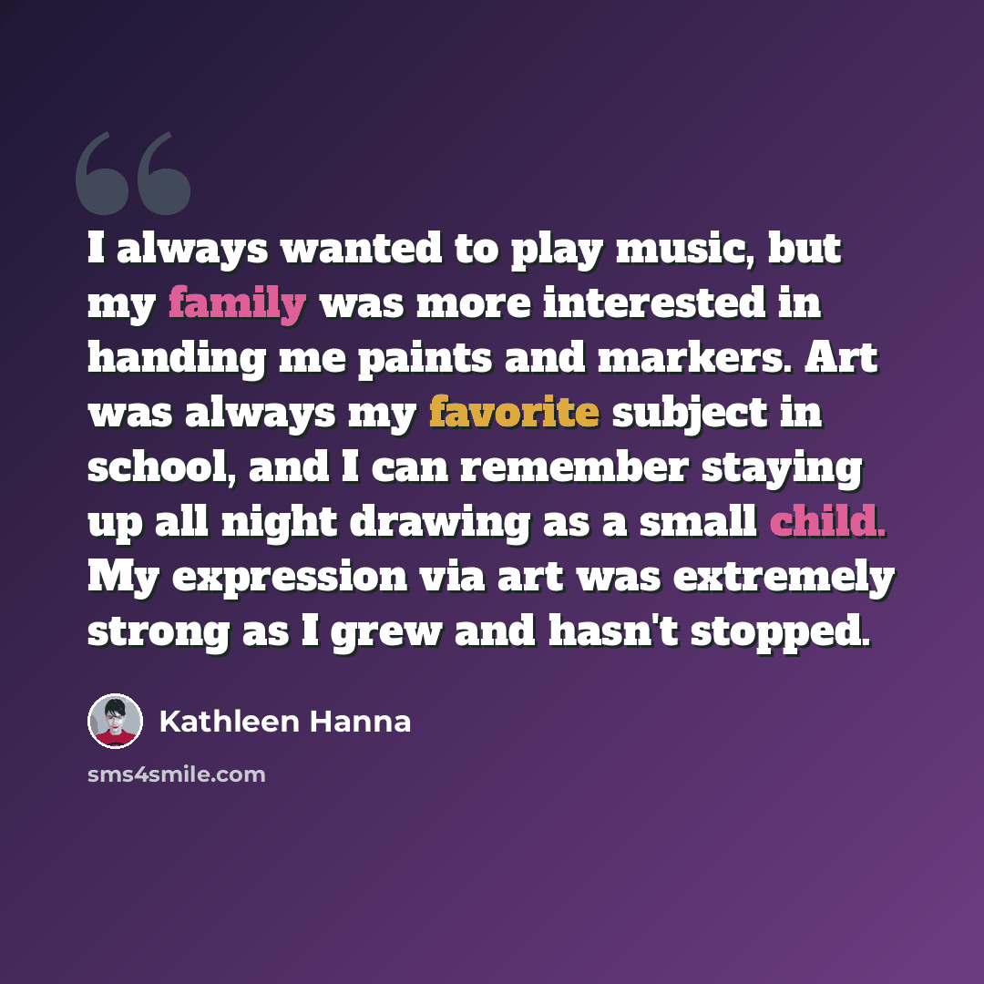 “I always wanted to play music, but my family was more interested in handing me paints and markers. Art was always my favorite subject in school, and I can remember staying up all night drawing as a small child. My expression via art was extremely strong as I grew and hasn't stopped.” quote by Kathleen Hanna