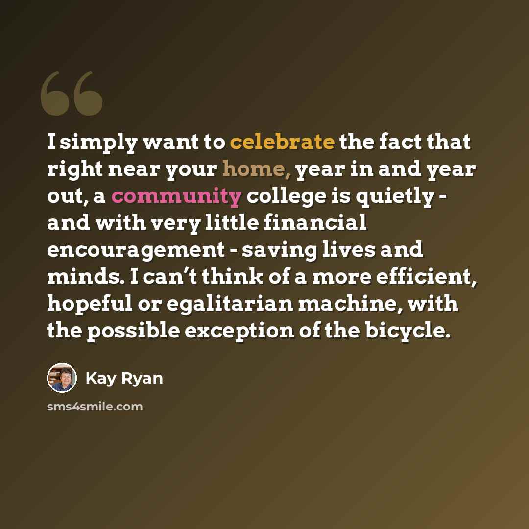 “I simply want to celebrate the fact that right near your home, year in and year out, a community college is quietly - and with very little financial encouragement - saving lives and minds. I can’t think of a more efficient, hopeful or egalitarian machine, with the possible exception of the bicycle.” quote by Kay Ryan