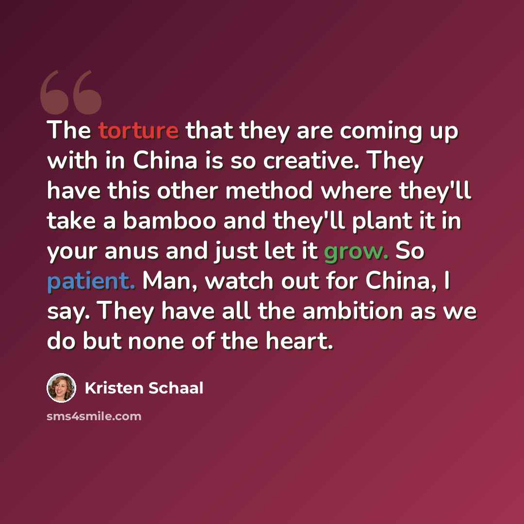 “The torture that they are coming up with in China is so creative. They have this other method where they'll take a bamboo and they'll plant it in your anus and just let it grow. So patient. Man, watch out for China, I say. They have all the ambition as we do but none of the heart.” quote by Kristen Schaal