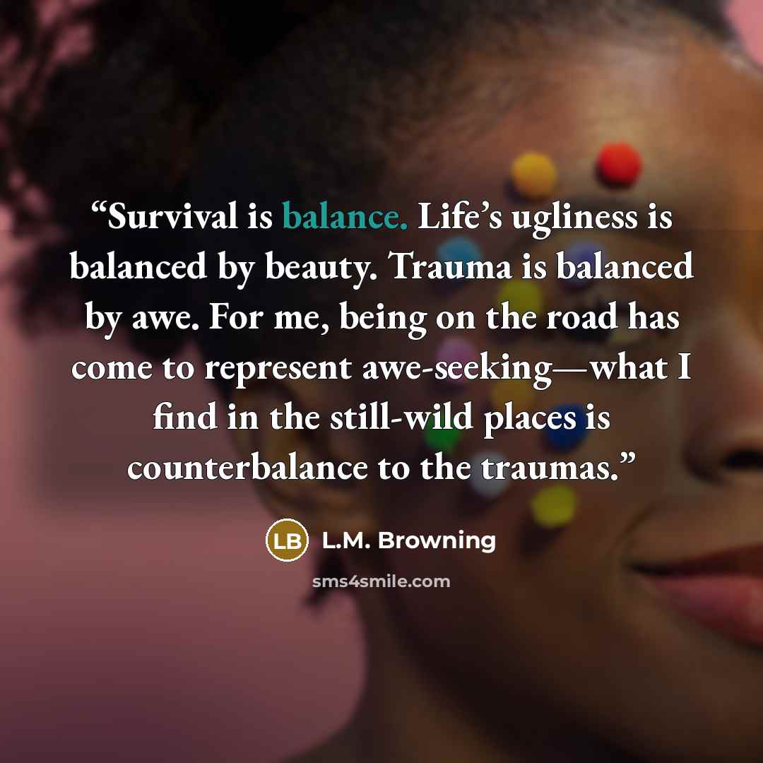 “Survival is balance. Life’s ugliness is balanced by beauty. Trauma is balanced by awe. For me, being on the road has come to represent awe-seeking—what I find in the still-wild places is counterbalance to the traumas.” quote by L.M. Browning
