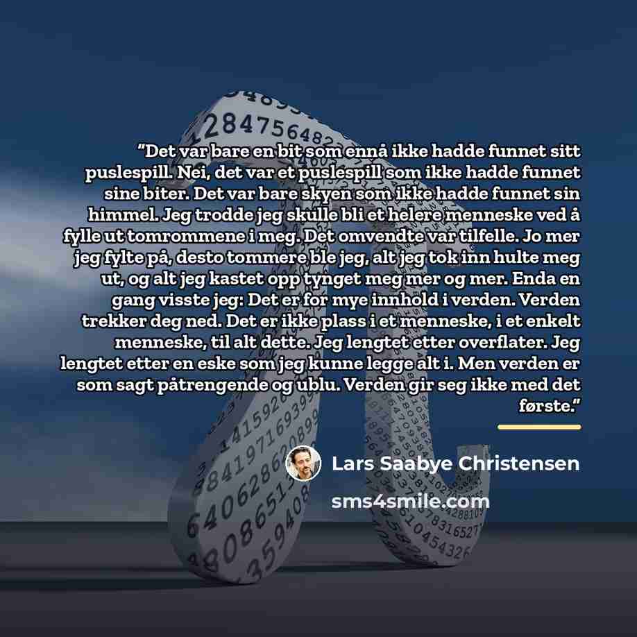 “Det var bare en bit som ennå ikke hadde funnet sitt puslespill. Nei, det var et puslespill som ikke hadde funnet sine biter. Det var bare skyen som ikke hadde funnet sin himmel. Jeg trodde jeg skulle bli et helere menneske ved å fylle ut tomrommene i meg. Det omvendte var tilfelle. Jo mer jeg…” quote by Lars Saabye Christensen