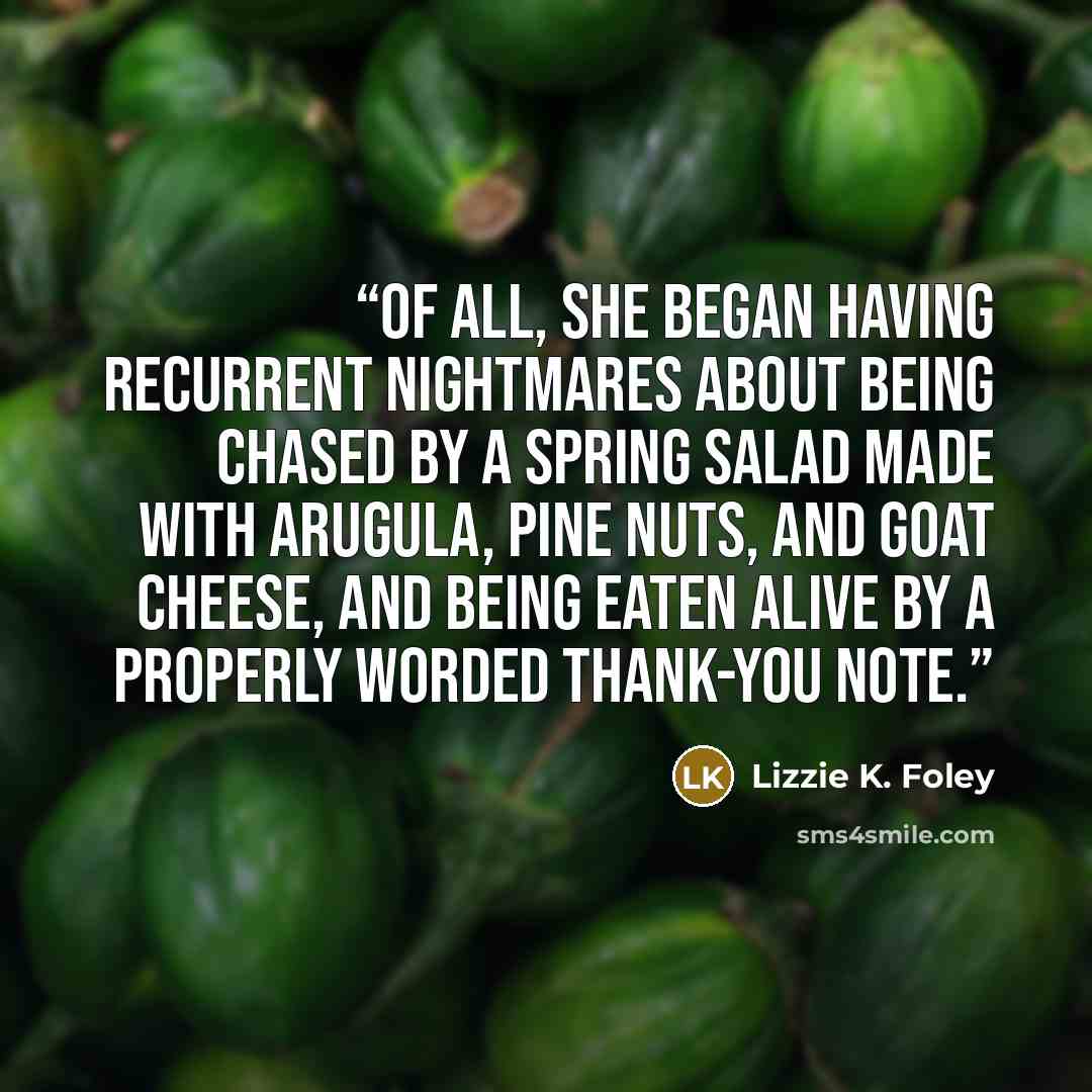 “of all, she began having recurrent nightmares about being chased by a spring salad made with arugula, pine nuts, and goat cheese, and being eaten alive by a properly worded thank-you note.” quote by Lizzie K. Foley