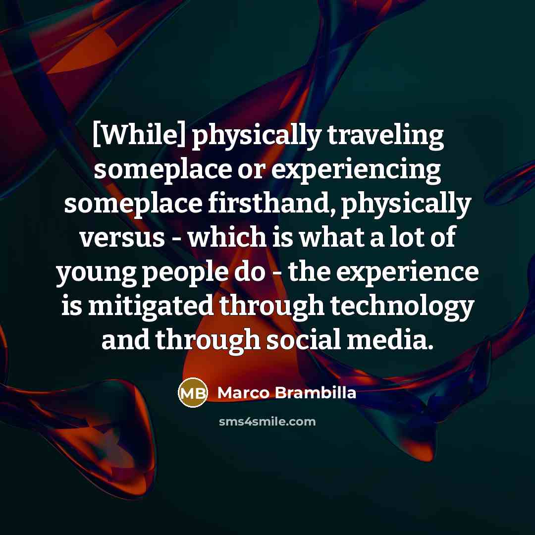 “[While] physically traveling someplace or experiencing someplace firsthand, physically versus - which is what a lot of young people do - the experience is mitigated through technology and through social media.” quote by Marco Brambilla