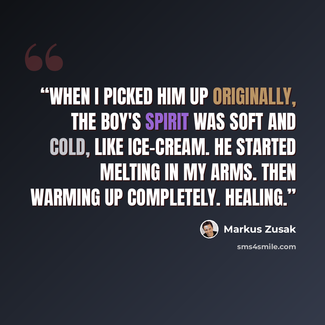 “When I picked him up originally, the boy's spirit was soft and cold, like ice-cream. He started melting in my arms. Then warming up completely. Healing.” quote by Markus Zusak
