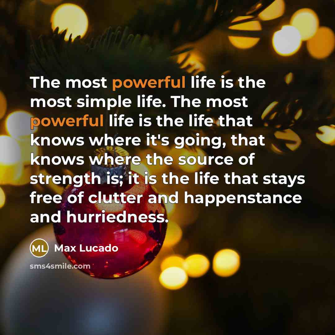 “The most powerful life is the most simple life. The most powerful life is the life that knows where it's going, that knows where the source of strength is; it is the life that stays free of clutter and happenstance and hurriedness.” quote by Max Lucado