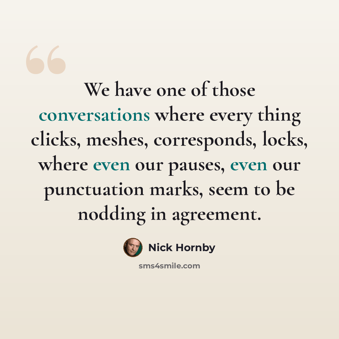 “We have one of those conversations where every thing clicks, meshes, corresponds, locks, where even our pauses, even our punctuation marks, seem to be nodding in agreement.” quote by Nick Hornby
