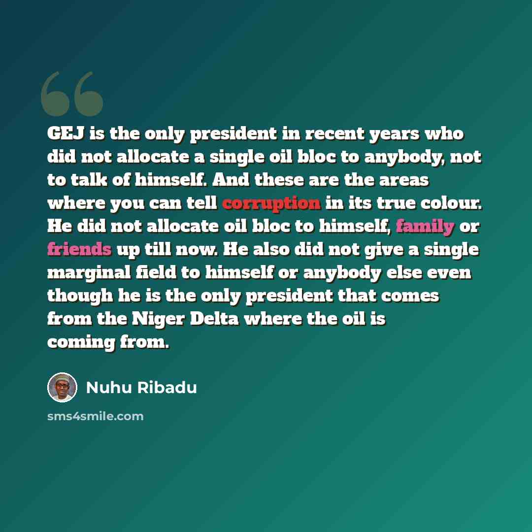 “GEJ is the only president in recent years who did not allocate a single oil bloc to anybody, not to talk of himself. And these are the areas where you can tell corruption in its true colour. He did not allocate oil bloc to himself, family or friends up till now. He also did not give a single…” quote by Nuhu Ribadu