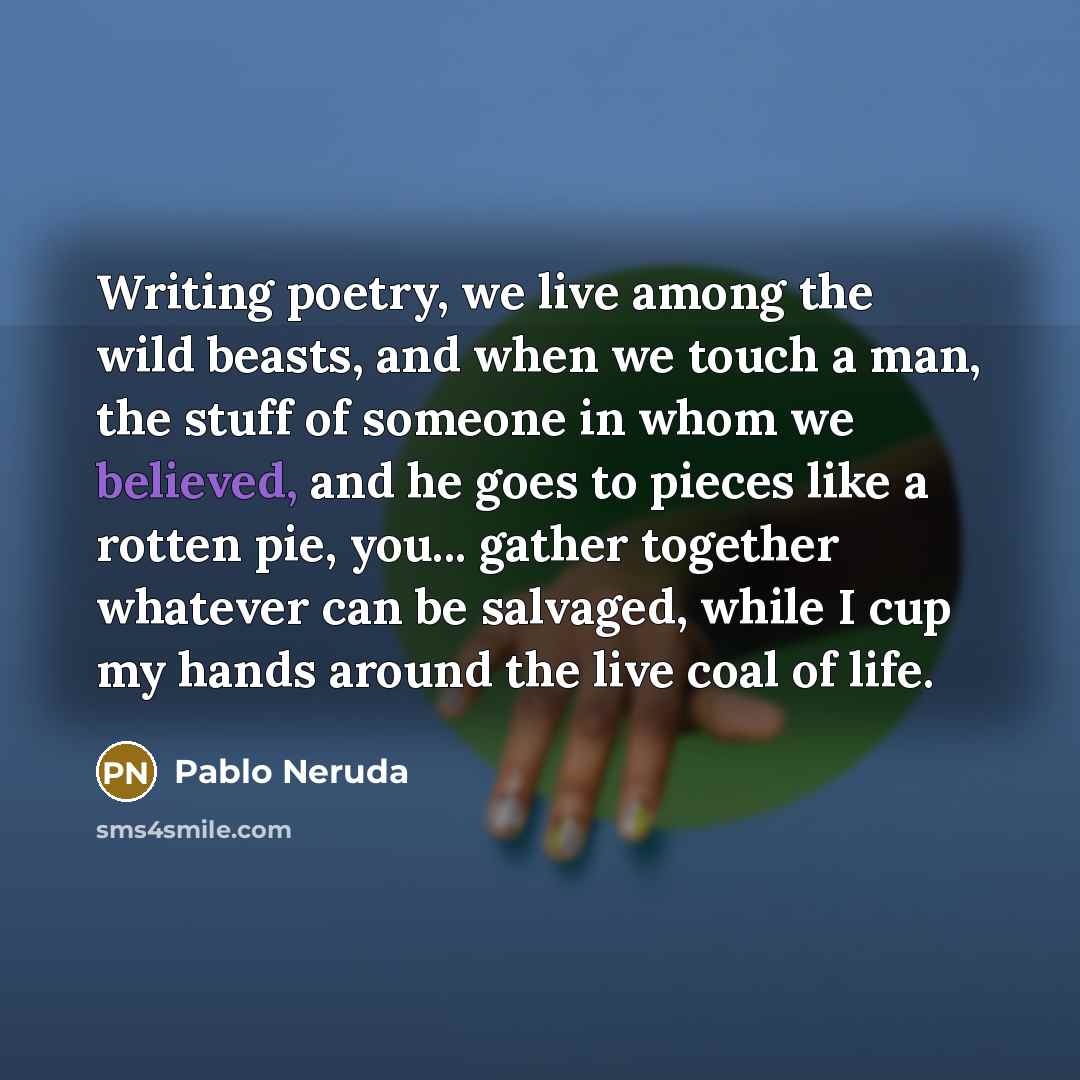 “Writing poetry, we live among the wild beasts, and when we touch a man, the stuff of someone in whom we believed, and he goes to pieces like a rotten pie, you... gather together whatever can be salvaged, while I cup my hands around the live coal of life.” quote by Pablo Neruda