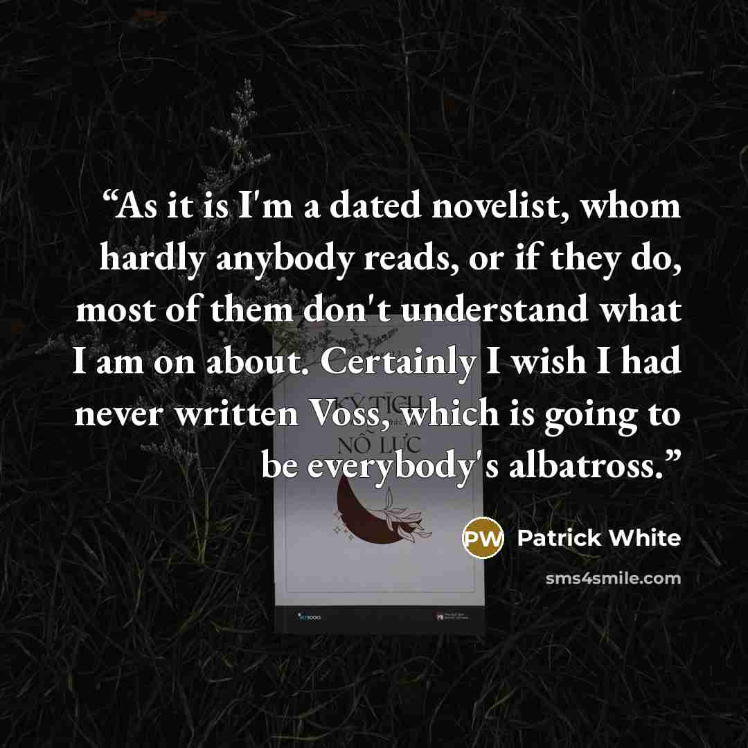 “As it is I'm a dated novelist, whom hardly anybody reads, or if they do, most of them don't understand what I am on about. Certainly I wish I had never written Voss, which is going to be everybody's albatross.” quote by Patrick White
