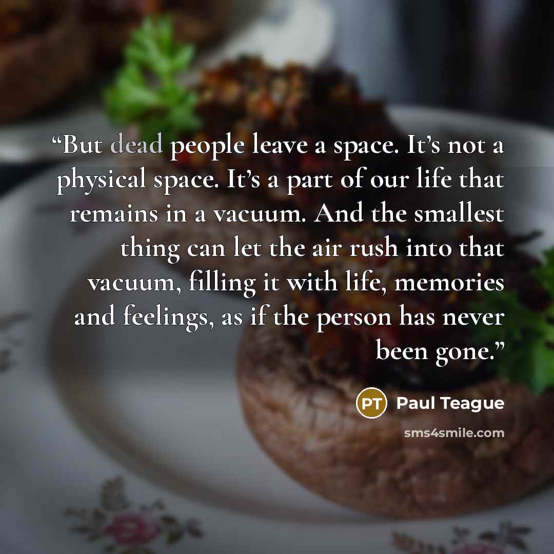 “But dead people leave a space. It’s not a physical space. It’s a part of our life that remains in a vacuum. And the smallest thing can let the air rush into that vacuum, filling it with life, memories and feelings, as if the person has never been gone.” quote by Paul Teague