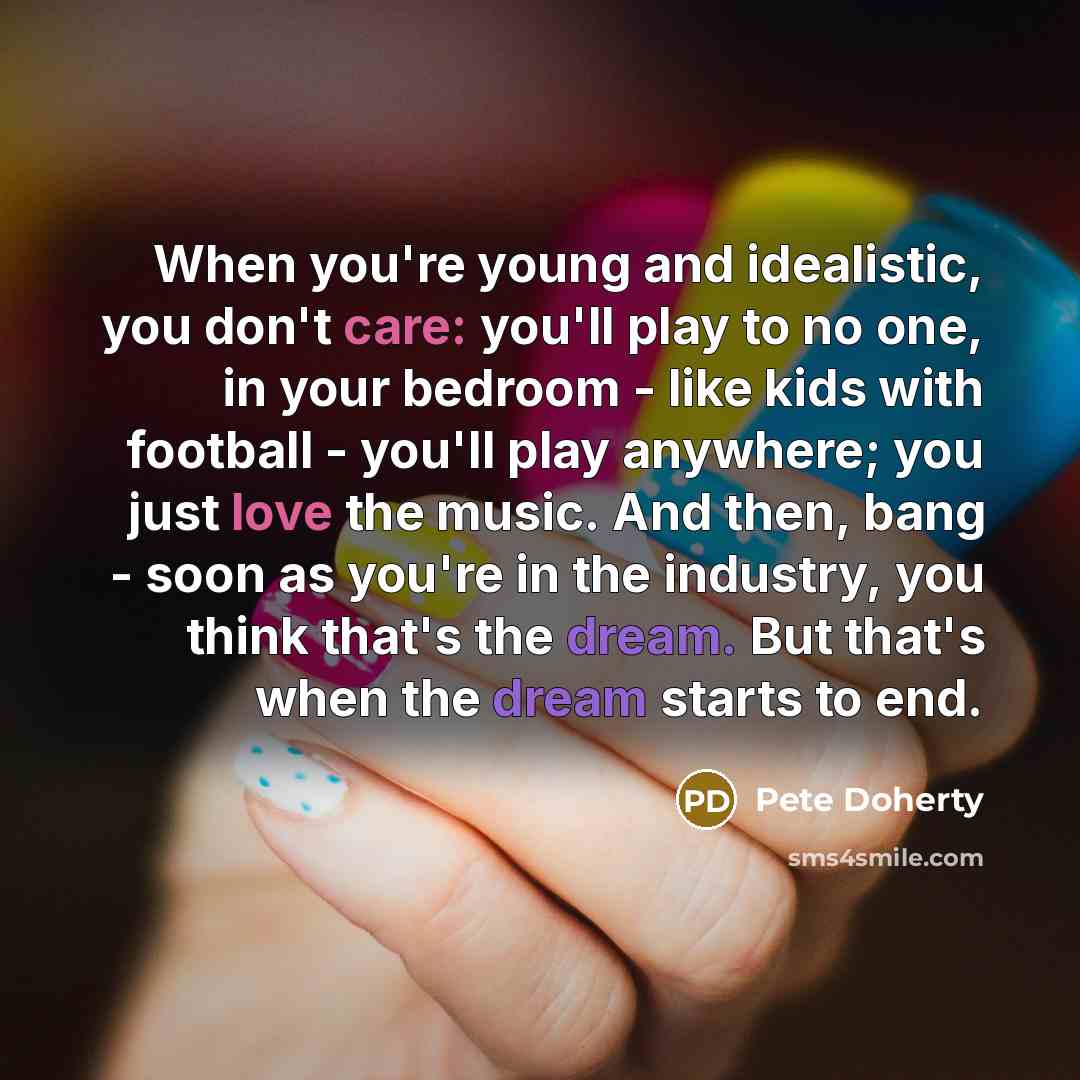 “When you're young and idealistic, you don't care: you'll play to no one, in your bedroom - like kids with football - you'll play anywhere; you just love the music. And then, bang - soon as you're in the industry, you think that's the dream. But that's when the dream starts to end.” quote by Pete Doherty