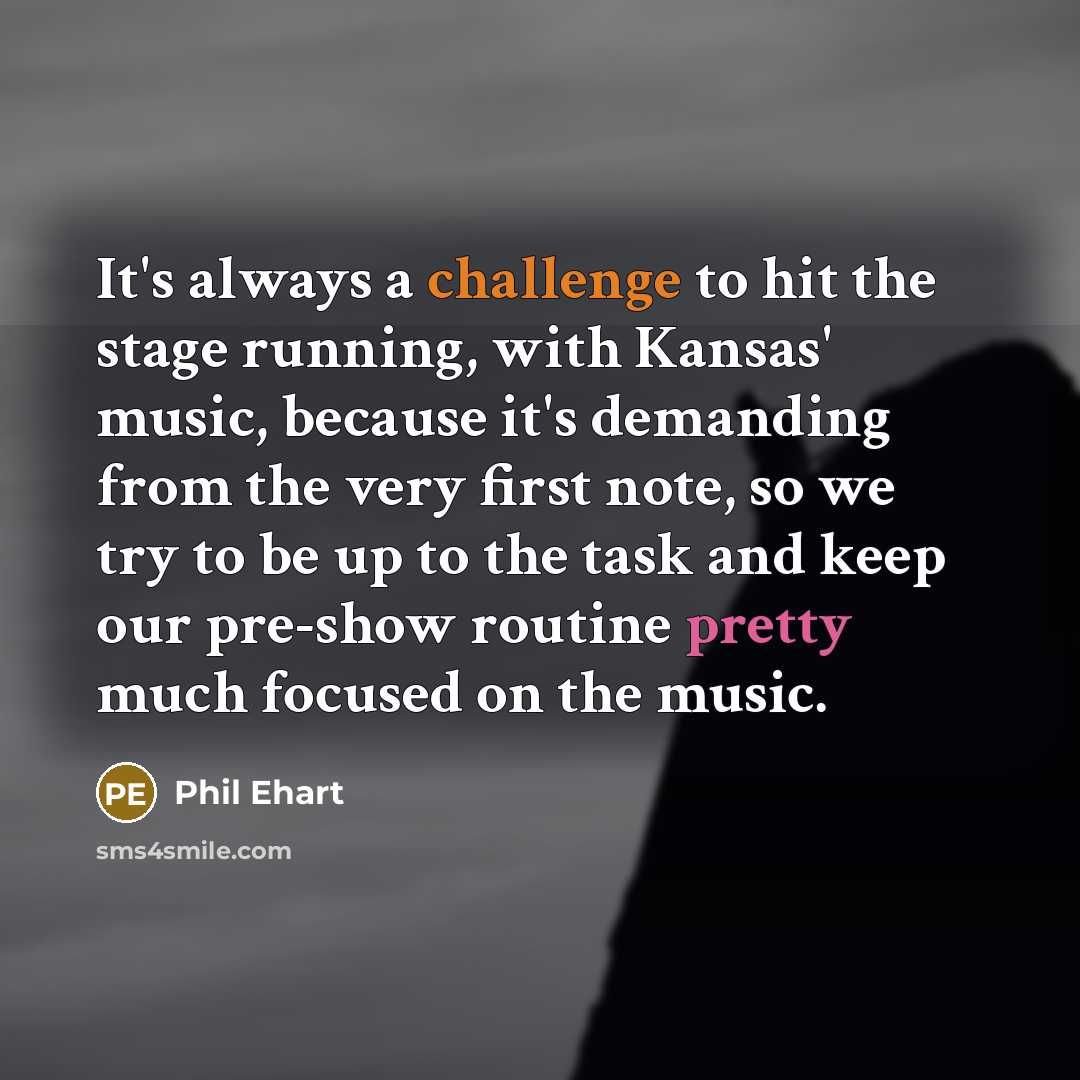 “It's always a challenge to hit the stage running, with Kansas' music, because it's demanding from the very first note, so we try to be up to the task and keep our pre-show routine pretty much focused on the music.” quote by Phil Ehart