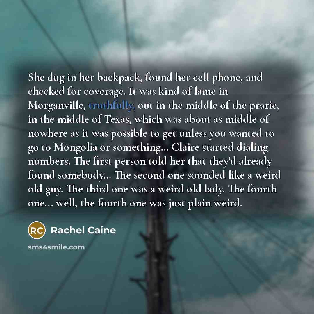 “She dug in her backpack, found her cell phone, and checked for coverage. It was kind of lame in Morganville, truthfully, out in the middle of the prarie, in the middle of Texas, which was about as middle of nowhere as it was possible to get unless you wanted to go to Mongolia or something… Claire…” quote by Rachel Caine