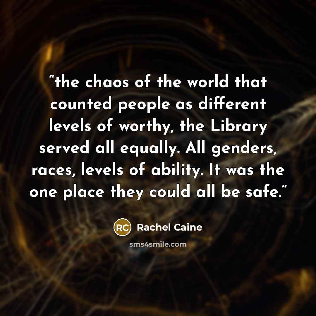 “the chaos of the world that counted people as different levels of worthy, the Library served all equally. All genders, races, levels of ability. It was the one place they could all be safe.” quote by Rachel Caine