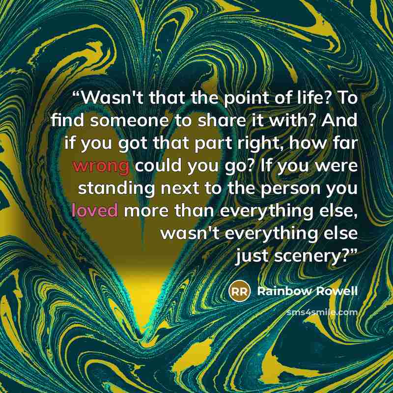 “Wasn't that the point of life? To find someone to share it with? And if you got that part right, how far wrong could you go? If you were standing next to the person you loved more than everything else, wasn't everything else just scenery?” quote by Rainbow Rowell