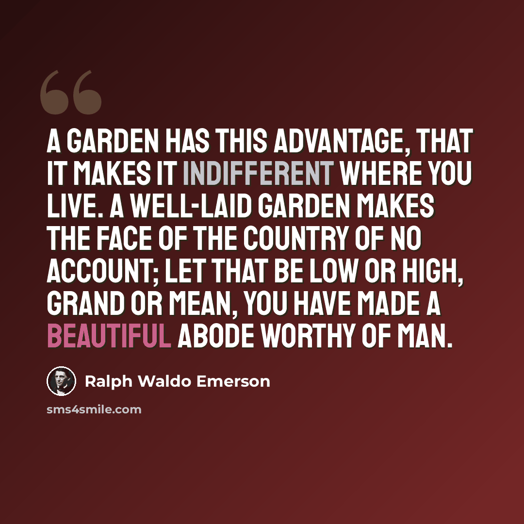 “A garden has this advantage, that it makes it indifferent where you live. A well-laid garden makes the face of the country of no account; let that be low or high, grand or mean, you have made a beautiful abode worthy of man.” quote by Ralph Waldo Emerson