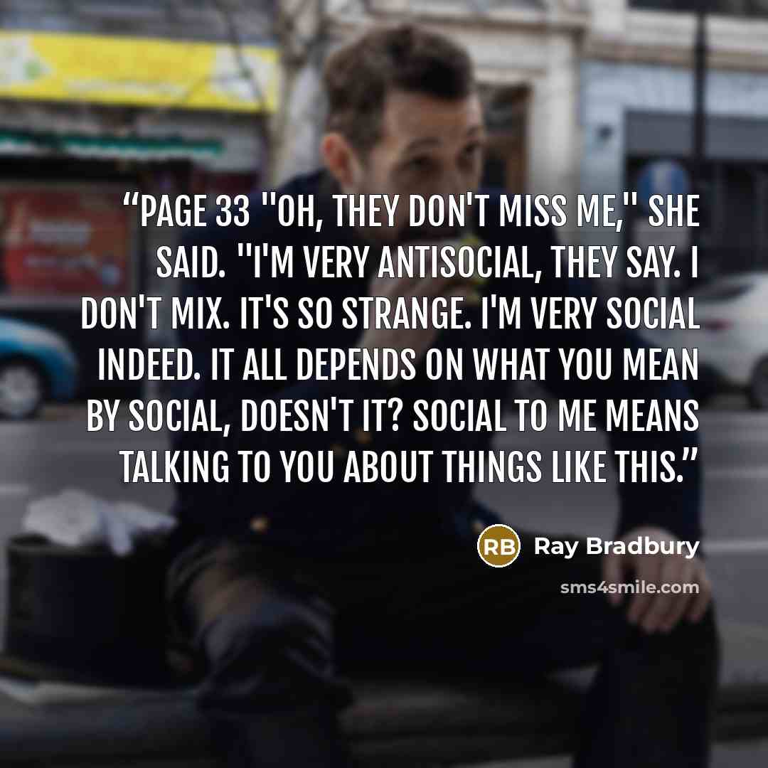 “Page 33 "Oh, they don't miss me," she said. "I'm very antisocial, they say. I don't mix. It's so strange. I'm very social indeed. It all depends on what you mean by social, doesn't it? Social to me means talking to you about things like this.” quote by Ray Bradbury