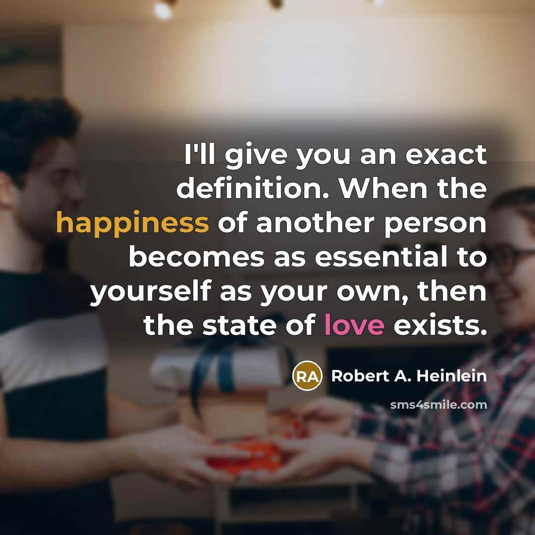 “I'll give you an exact definition. When the happiness of another person becomes as essential to yourself as your own, then the state of love exists.” quote by Robert A. Heinlein