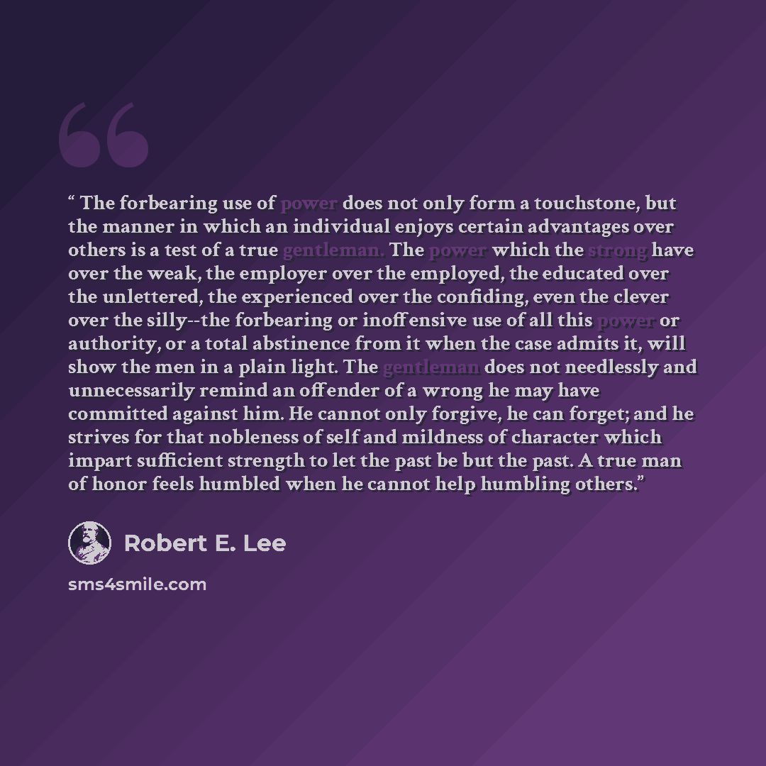 “The forbearing use of power does not only form a touchstone, but the manner in which an individual enjoys certain advantages over others is a test of a true gentleman. The power which the strong have over the weak, the employer over the employed, the educated over the unlettered, the experienced…” quote by Robert E. Lee