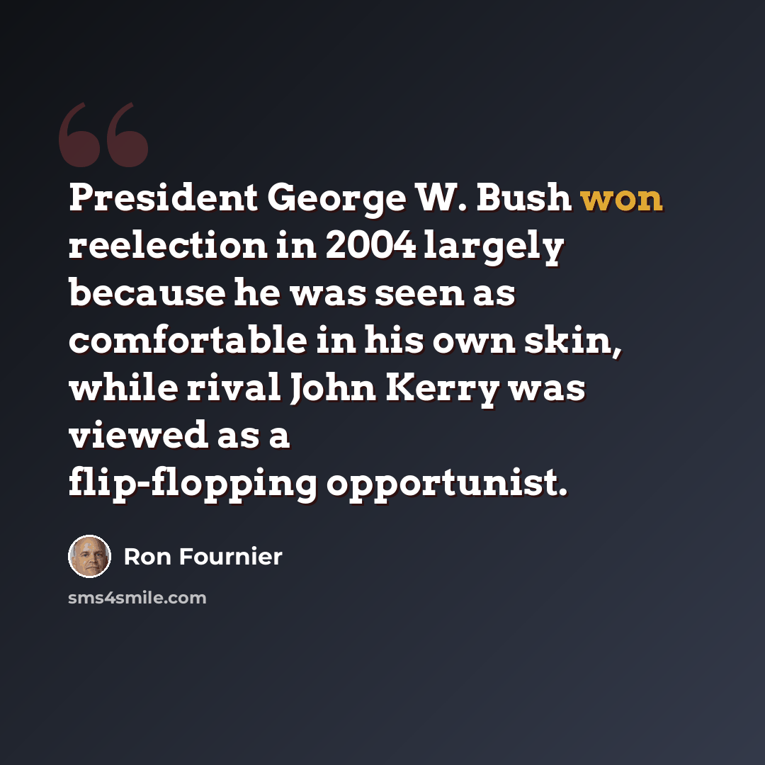 “President George W. Bush won reelection in 2004 largely because he was seen as comfortable in his own skin, while rival John Kerry was viewed as a flip-flopping opportunist.” quote by Ron Fournier