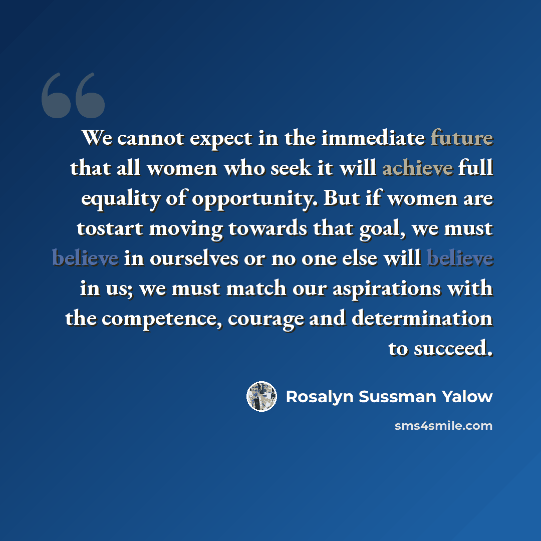 “We cannot expect in the immediate future that all women who seek it will achieve full equality of opportunity. But if women are tostart moving towards that goal, we must believe in ourselves or no one else will believe in us; we must match our aspirations with the competence, courage and…” quote by Rosalyn Sussman Yalow