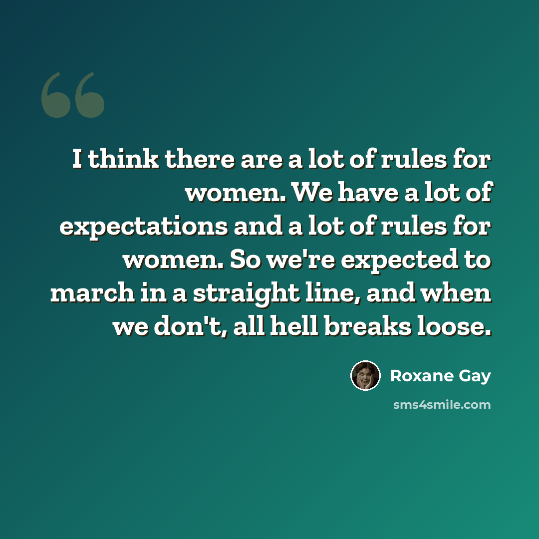 “I think there are a lot of rules for women. We have a lot of expectations and a lot of rules for women. So we're expected to march in a straight line, and when we don't, all hell breaks loose.” quote by Roxane Gay
