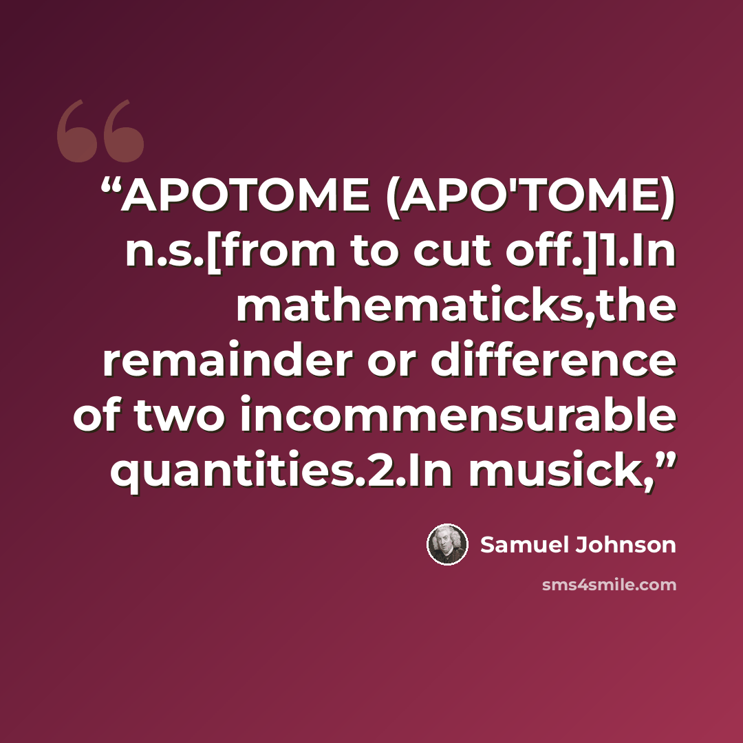 “APOTOME (APO'TOME) n.s.[from to cut off.]1.In mathematicks,the remainder or difference of two incommensurable quantities.2.In musick,” quote by Samuel Johnson