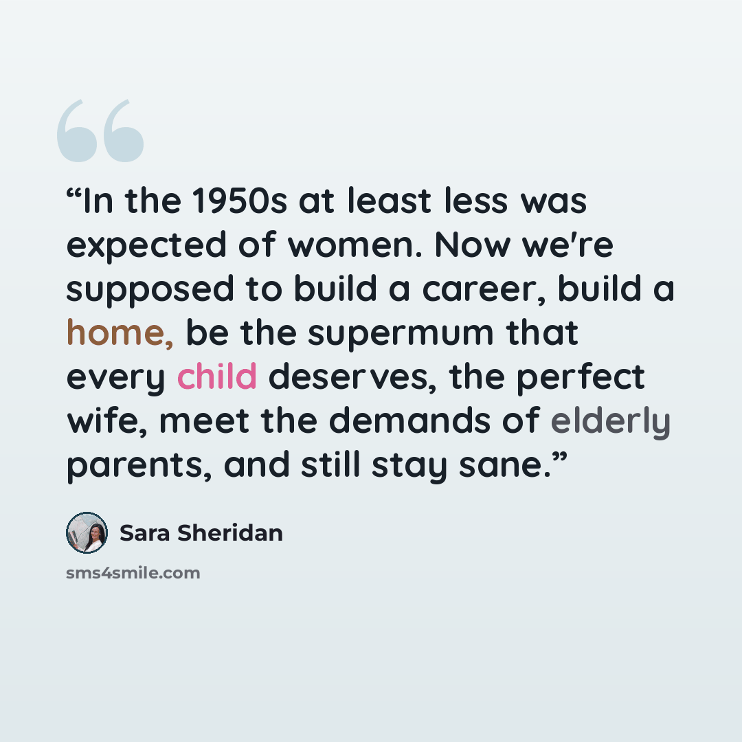 “In the 1950s at least less was expected of women. Now we're supposed to build a career, build a home, be the supermum that every child deserves, the perfect wife, meet the demands of elderly parents, and still stay sane.” quote by Sara Sheridan