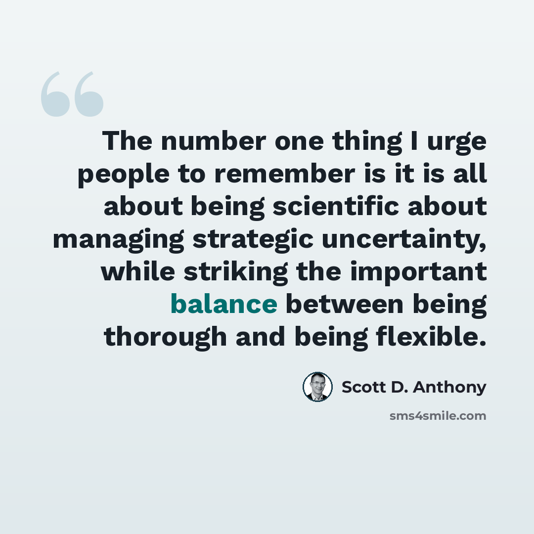 “The number one thing I urge people to remember is it is all about being scientific about managing strategic uncertainty, while striking the important balance between being thorough and being flexible.” quote by Scott D. Anthony