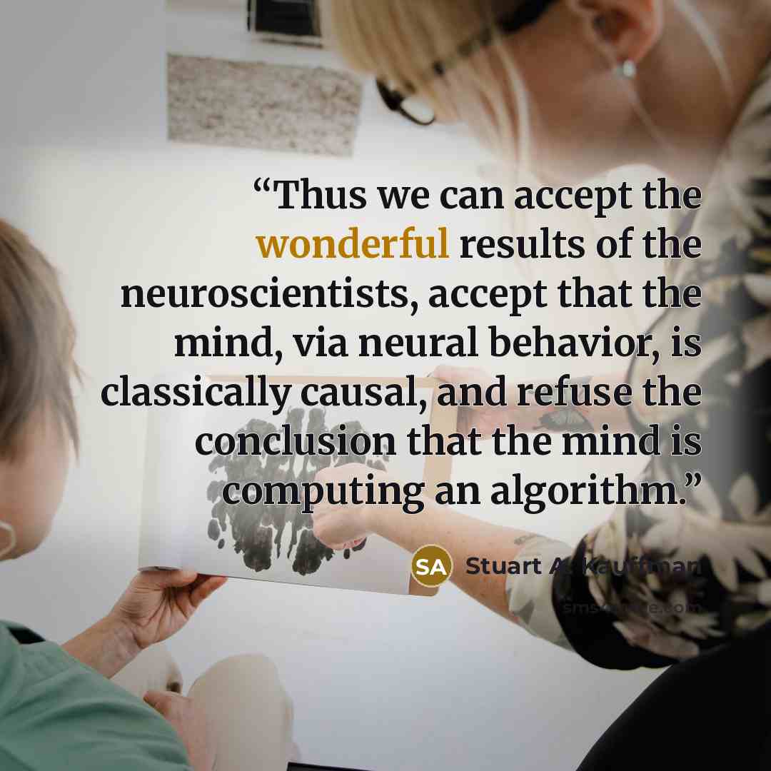 “Thus we can accept the wonderful results of the neuroscientists, accept that the mind, via neural behavior, is classically causal, and refuse the conclusion that the mind is computing an algorithm.” quote by Stuart A. Kauffman