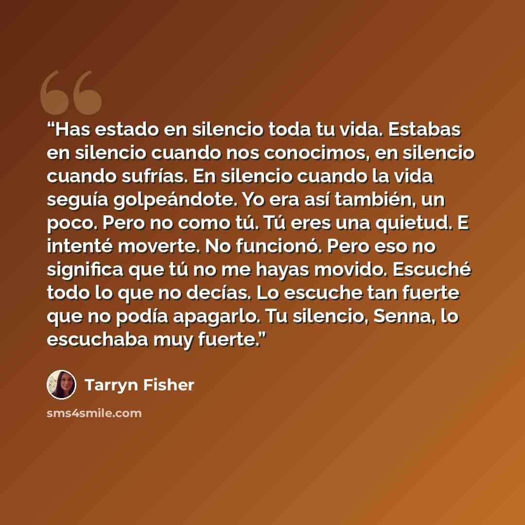 “Has estado en silencio toda tu vida. Estabas en silencio cuando nos conocimos, en silencio cuando sufrías. En silencio cuando la vida seguía golpeándote. Yo era así también, un poco. Pero no como tú. Tú eres una quietud. E intenté moverte. No funcionó. Pero eso no significa que tú no me…” quote by Tarryn Fisher