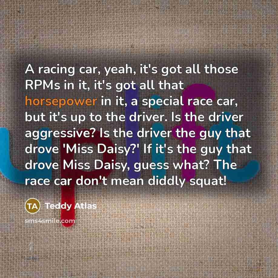 “A racing car, yeah, it's got all those RPMs in it, it's got all that horsepower in it, a special race car, but it's up to the driver. Is the driver aggressive? Is the driver the guy that drove 'Miss Daisy?' If it's the guy that drove Miss Daisy, guess what? The race car don't mean diddly squat!” quote by Teddy Atlas