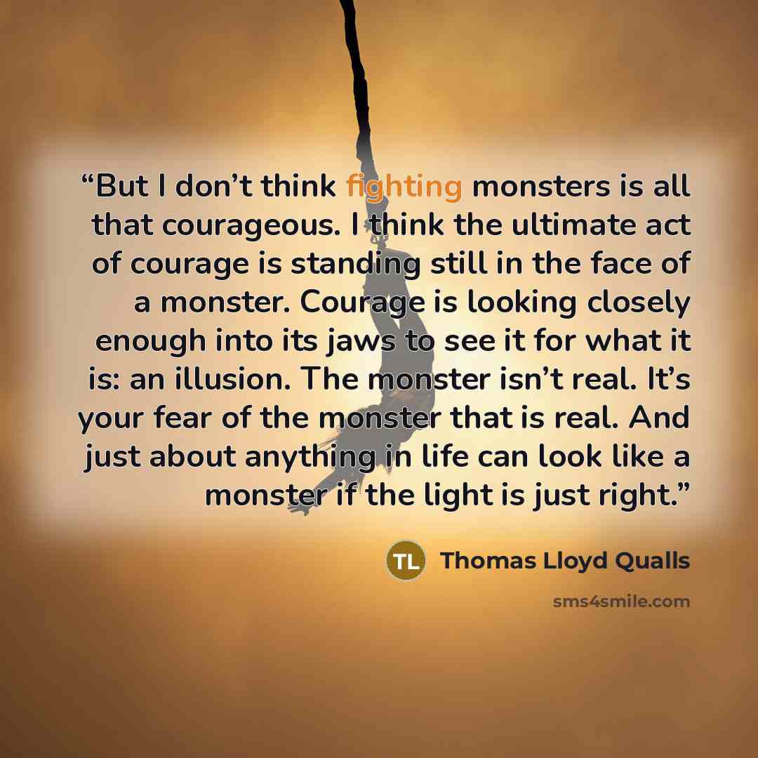 “But I don’t think fighting monsters is all that courageous. I think the ultimate act of courage is standing still in the face of a monster. Courage is looking closely enough into its jaws to see it for what it is: an illusion. The monster isn’t real. It’s your fear of the monster that is real. And…” quote by Thomas Lloyd Qualls
