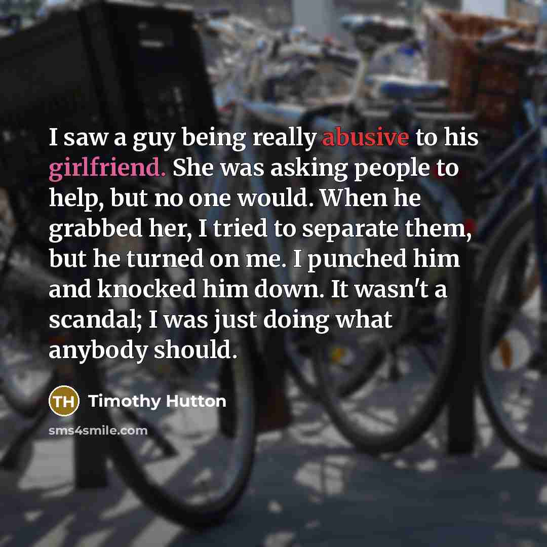 “I saw a guy being really abusive to his girlfriend. She was asking people to help, but no one would. When he grabbed her, I tried to separate them, but he turned on me. I punched him and knocked him down. It wasn't a scandal; I was just doing what anybody should.” quote by Timothy Hutton