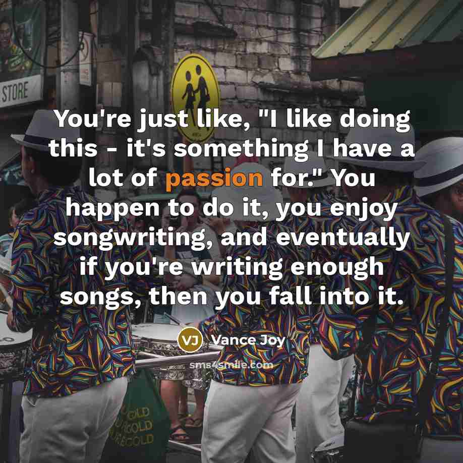 “You're just like, "I like doing this - it's something I have a lot of passion for." You happen to do it, you enjoy songwriting, and eventually if you're writing enough songs, then you fall into it.” quote by Vance Joy