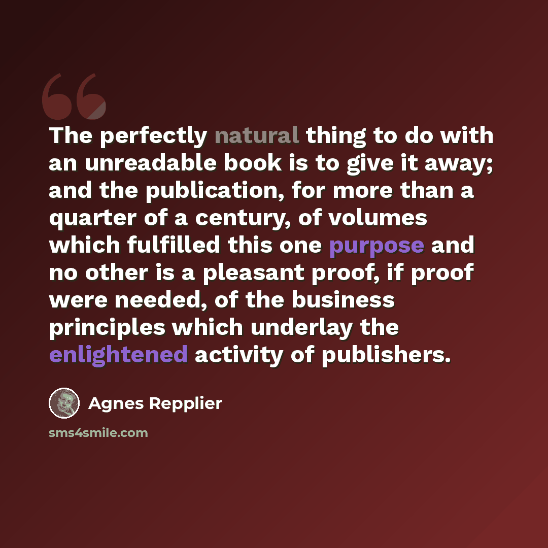 “The perfectly natural thing to do with an unreadable book is to give it away; and the publication, for more than a quarter of a century, of volumes which fulfilled this one purpose and no other is a pleasant proof, if proof were needed, of the business principles which underlay the enlightened…” quote by Agnes Repplier