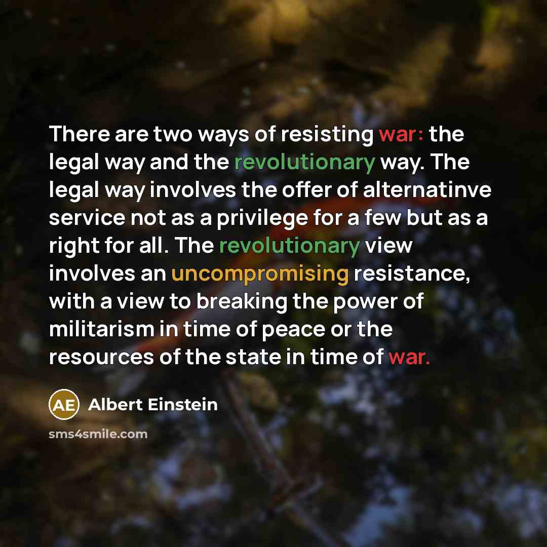 “There are two ways of resisting war: the legal way and the revolutionary way. The legal way involves the offer of alternatinve service not as a privilege for a few but as a right for all. The revolutionary view involves an uncompromising resistance, with a view to breaking the power of militarism…” quote by Albert Einstein