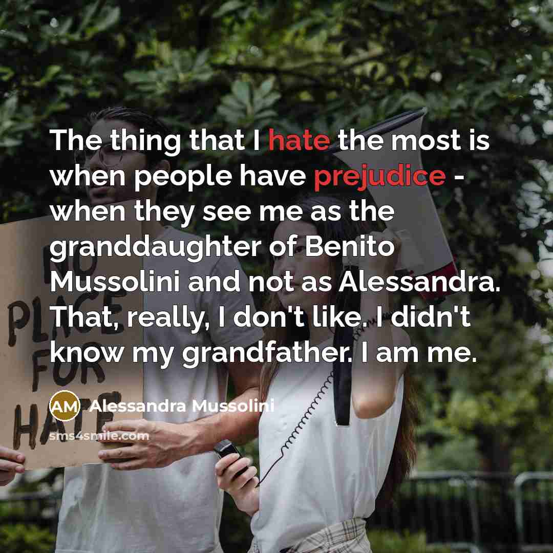 “The thing that I hate the most is when people have prejudice - when they see me as the granddaughter of Benito Mussolini and not as Alessandra. That, really, I don't like. I didn't know my grandfather. I am me.” quote by Alessandra Mussolini
