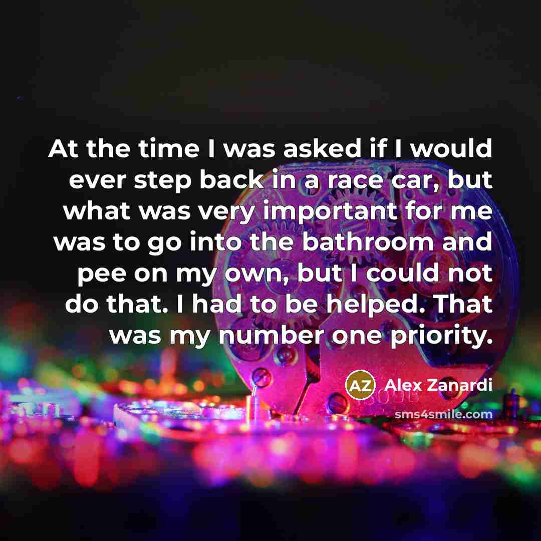 “At the time I was asked if I would ever step back in a race car, but what was very important for me was to go into the bathroom and pee on my own, but I could not do that. I had to be helped. That was my number one priority.” quote by Alex Zanardi