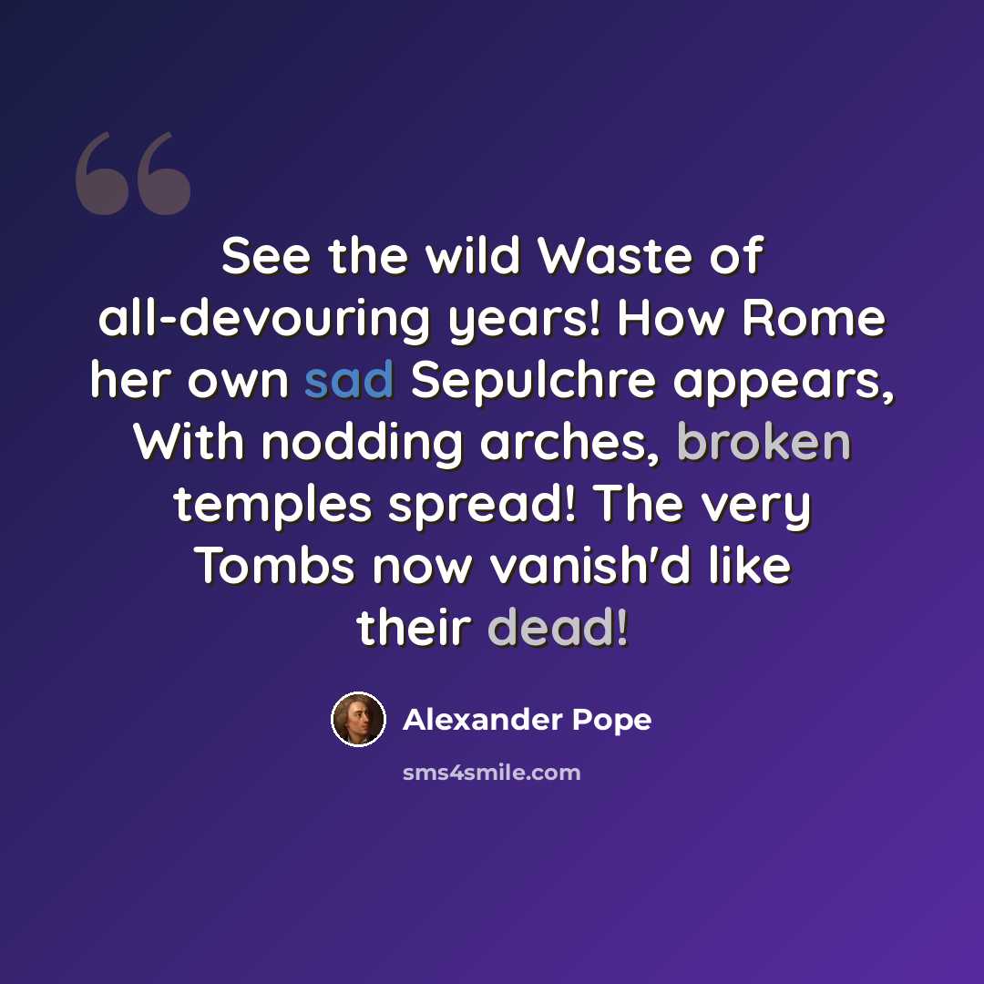 “See the wild Waste of all-devouring years! How Rome her own sad Sepulchre appears, With nodding arches, broken temples spread! The very Tombs now vanish'd like their dead!” quote by Alexander Pope